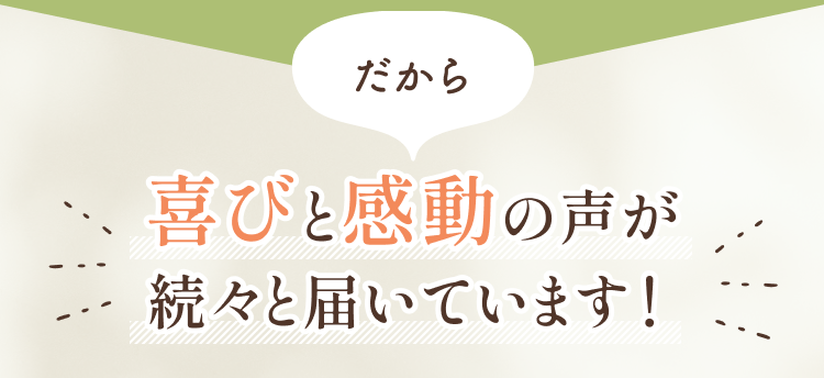 喜びと感動の声が続々届いています！