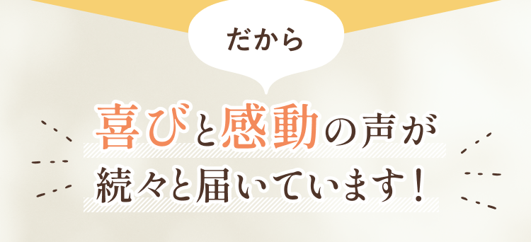 喜びと感動の声が続々届いています！